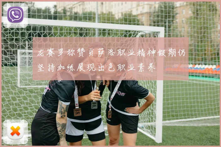 龙赛罗称赞贡萨洛职业精神假期仍坚持加练展现出色职业素养